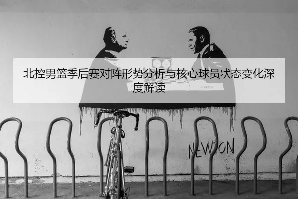 北控男篮季后赛对阵形势分析与核心球员状态变化深度解读